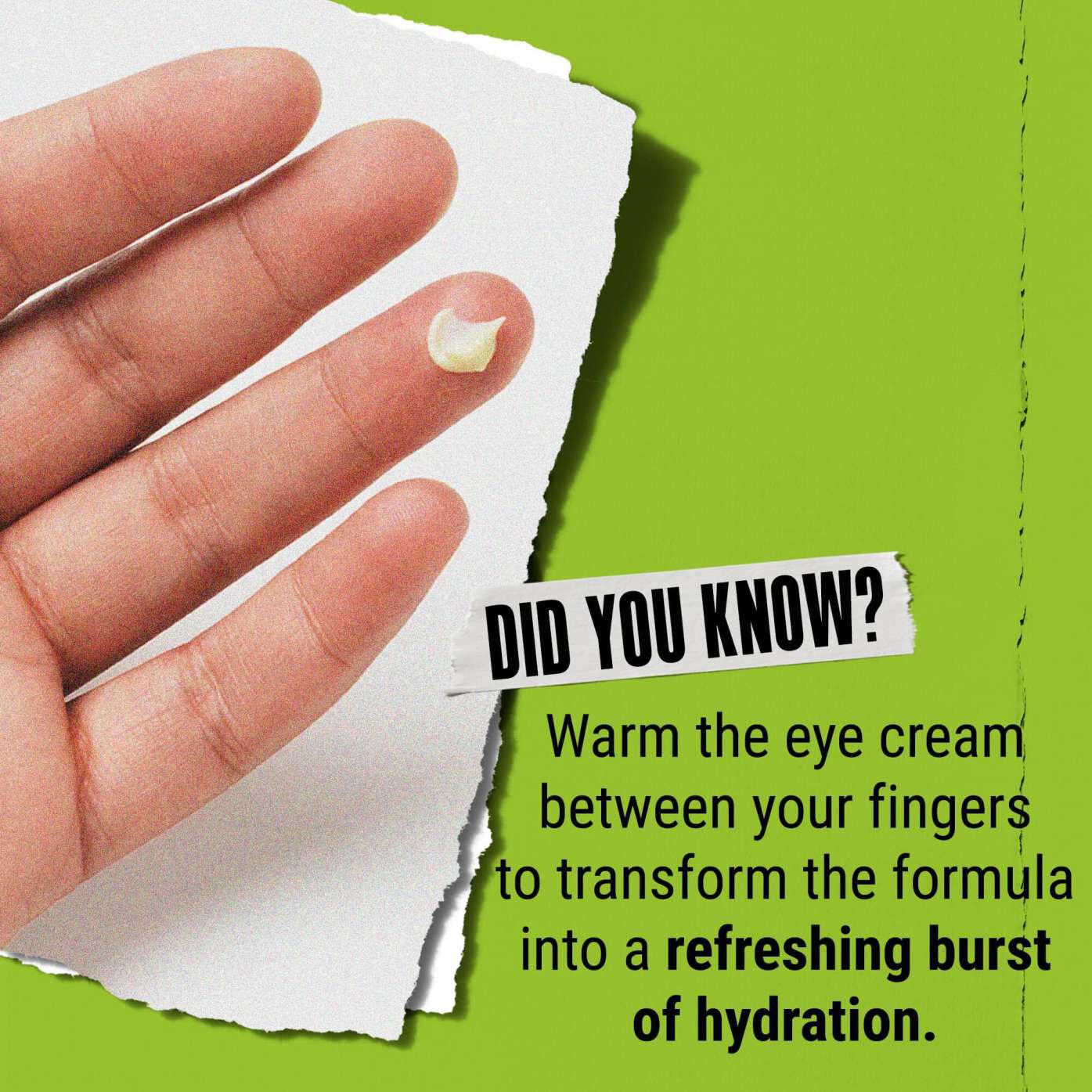 Le saviez-vous ? Chauffez la creme pour les yeux entre vos doigts pour la transformer en un eclat rafraichissant d'hydratation.